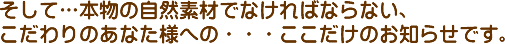 そして本物の自然素材でなければならない、こだわりのあなた様への・・・ここだけのお知らせです。