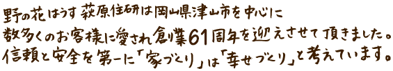 野の花はうす萩原住研は岡山県津山市を中心に数多くのお客様に愛され創業55周年を迎えさせて頂きました。信頼と安全を第一に「家づくり」は「幸せづくり」と考えています。