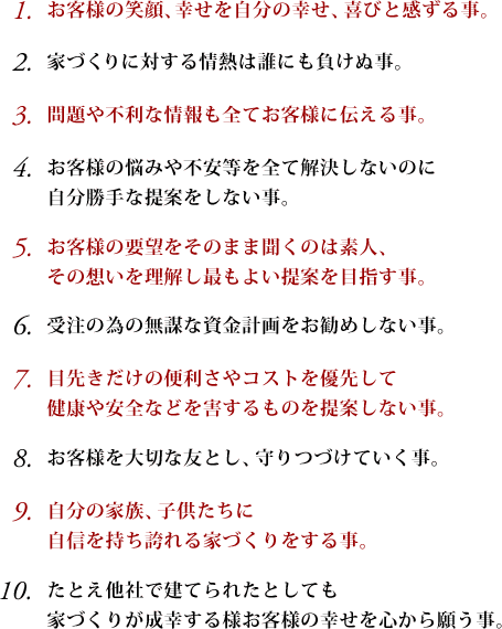 
１、お客様の笑顔、幸せを自分の幸せ、喜びと感ずる事。
２、家づくりに対する情熱は誰にも負ぬ事。
３、問題や不利な情報も全てお客様に伝える事。
４、お客様の悩みや不安等を全て解決しないのに自分勝手な提案をしない事。
５、お客様の要望をそのまま聞くのは素人、その想いを理解し最もよい提案を目指す事。
６、受注の為の無謀な資金計画をお勧めしない事。
７、目先きだけの便利さやコストを優先して健康や安全などを害するものを提案しない事。
８、お客様を大切な友とし、守りつづけていく事。
９、自分の家族、子供たちに自信を持ち誇れる家づくりをする事。
１０、たとえ他社で建てられたとしても家づくりが成幸する様お客様の幸せを心から願う事。
