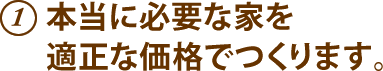 1.本当に必要な家を適正な価格でつくります。