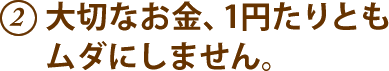 2.大切なお金、1円たりともムダにしません。