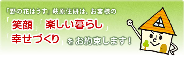 「野の花はうす」萩原住研は、お客様の笑顔・楽しい暮らし・幸せづくりをお約束します！